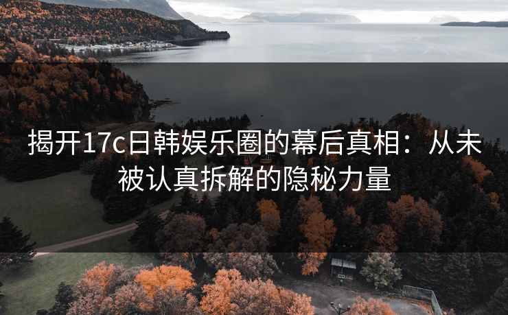 揭开17c日韩娱乐圈的幕后真相：从未被认真拆解的隐秘力量
