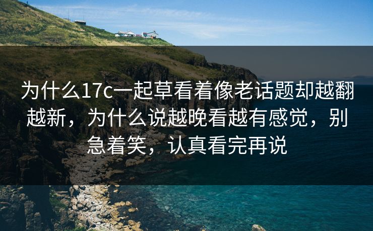 为什么17c一起草看着像老话题却越翻越新,为什么说越晚看越有感觉,别急着笑,认真看完再说 为什么17c一起草看着像老话题却越翻越新,为什么说越晚看越有感觉,别急着笑,认真看完再说