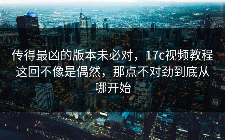 传得最凶的版本未必对，17c视频教程这回不像是偶然，那点不对劲到底从哪开始
