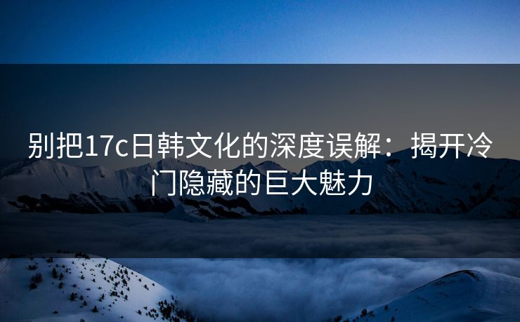 别把17c日韩文化的深度误解：揭开冷门隐藏的巨大魅力