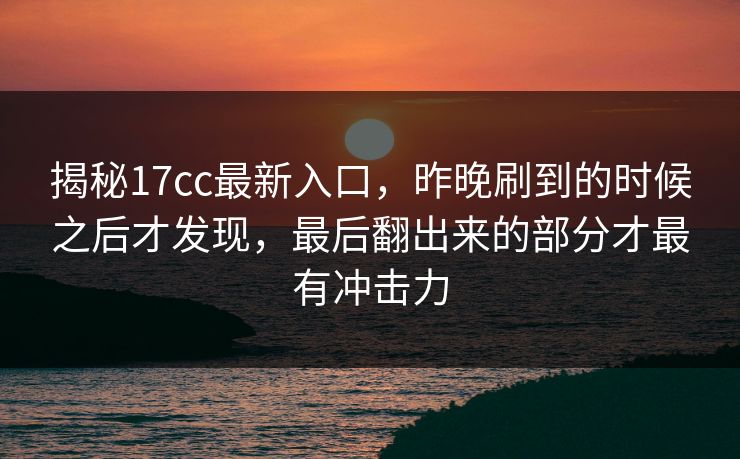 揭秘17cc最新入口，昨晚刷到的时候之后才发现，最后翻出来的部分才最有冲击力