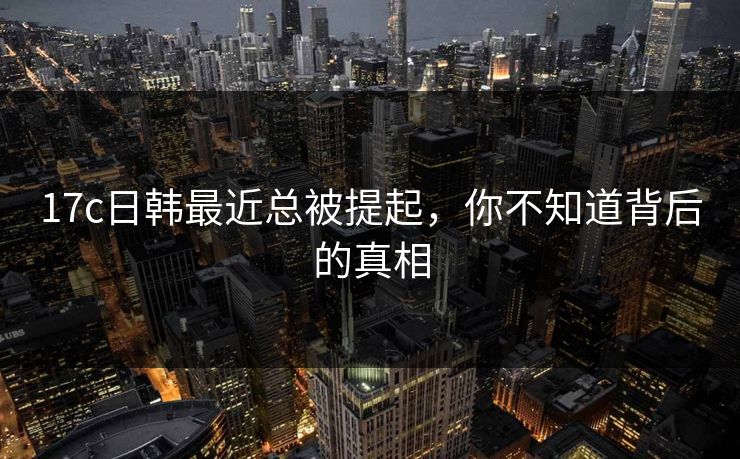 17c日韩最近总被提起，你不知道背后的真相