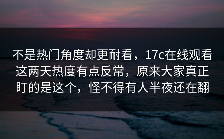 不是热门角度却更耐看,17c在线观看这两天热度有点反常,原来大家真正盯的是这个,怪不得有人半夜还在翻 不是热门角度却更耐看,17c在线观看这两天热度有点反常,原来大家真正盯的是这个,怪不得有人半夜还在翻