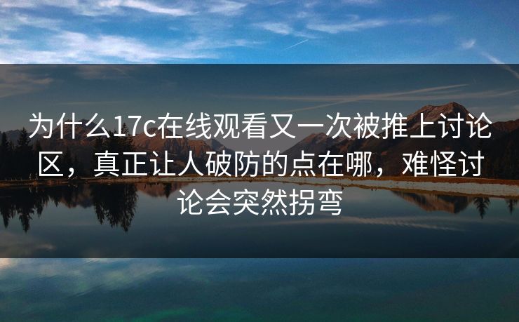 为什么17c在线观看又一次被推上讨论区,真正让人破防的点在哪,难怪讨论会突然拐弯 为什么17c在线观看又一次被推上讨论区,真正让人破防的点在哪,难怪讨论会突然拐弯