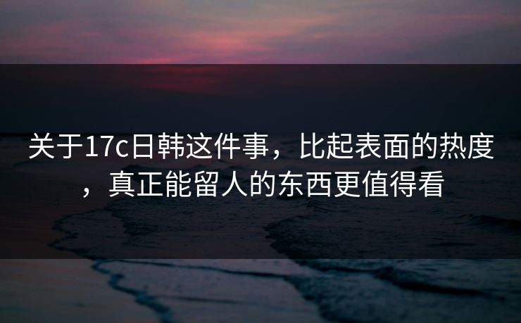 关于17c日韩这件事,比起表面的热度,真正能留人的东西更值得看 关于17c日韩这件事,比起表面的热度,真正能留人的东西更值得看