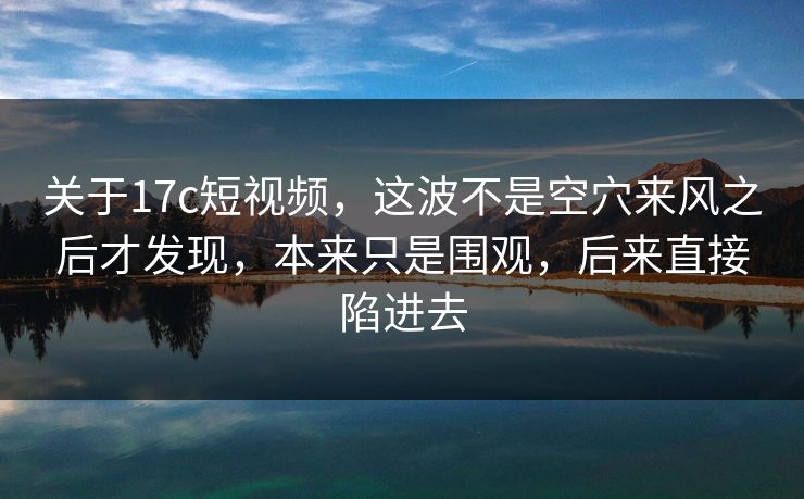 关于17c短视频，这波不是空穴来风之后才发现，本来只是围观，后来直接陷进去