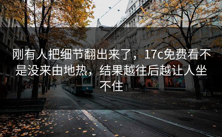 刚有人把细节翻出来了，17c免费看不是没来由地热，结果越往后越让人坐不住