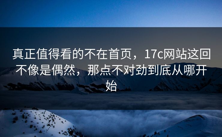 真正值得看的不在首页，17c网站这回不像是偶然，那点不对劲到底从哪开始