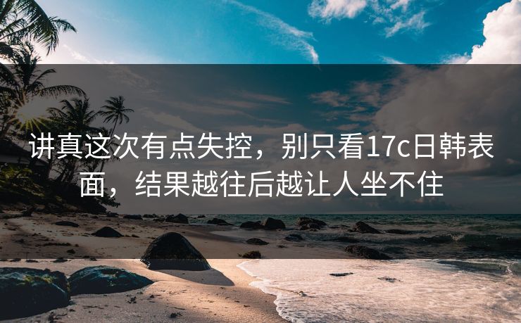 讲真这次有点失控，别只看17c日韩表面，结果越往后越让人坐不住