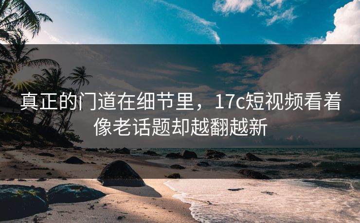 真正的门道在细节里，17c短视频看着像老话题却越翻越新