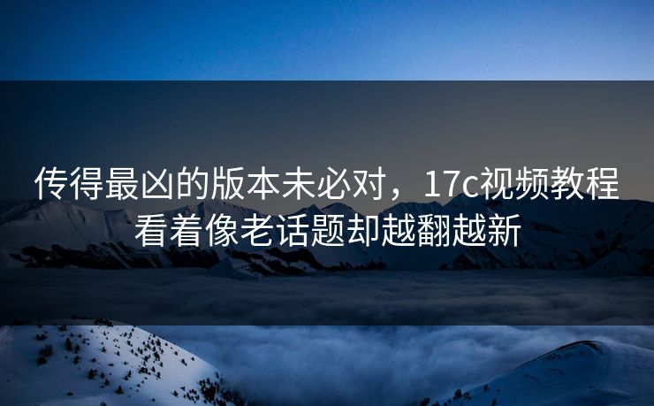 传得最凶的版本未必对，17c视频教程看着像老话题却越翻越新