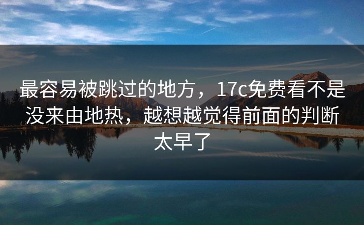 最容易被跳过的地方，17c免费看不是没来由地热，越想越觉得前面的判断太早了