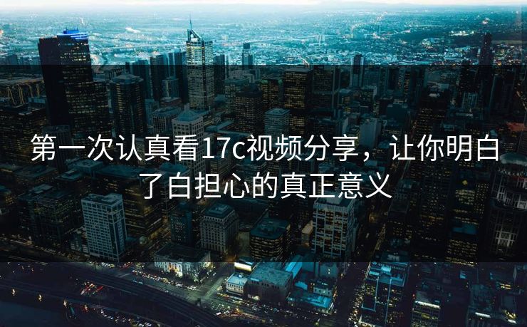 第一次认真看17c视频分享,让你明白了白担心的真正意义