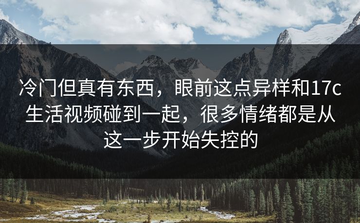 冷门但真有东西,眼前这点异样和17c生活视频碰到一起,很多情绪都是从这一步开始失控的 冷门但真有东西,眼前这点异样和17c生活视频碰到一起,很多情绪都是从这一步开始失控的