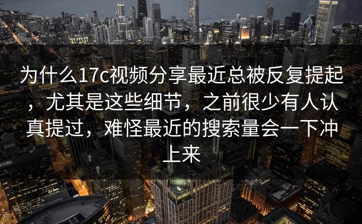 为什么17c视频分享最近总被反复提起，尤其是这些细节，之前很少有人认真提过，难怪最近的搜索量会一下冲上来