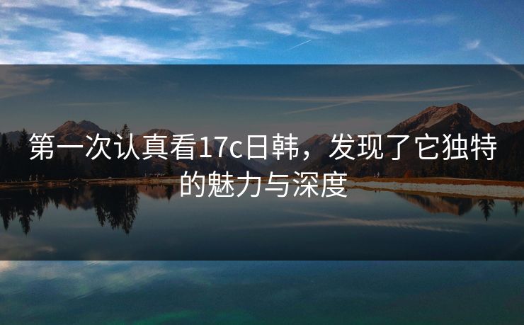 第一次认真看17c日韩,发现了它独特的魅力与深度