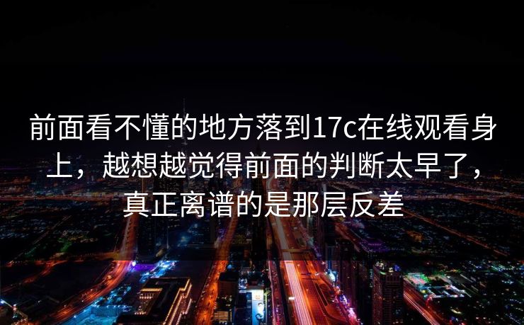 前面看不懂的地方落到17c在线观看身上，越想越觉得前面的判断太早了，真正离谱的是那层反差