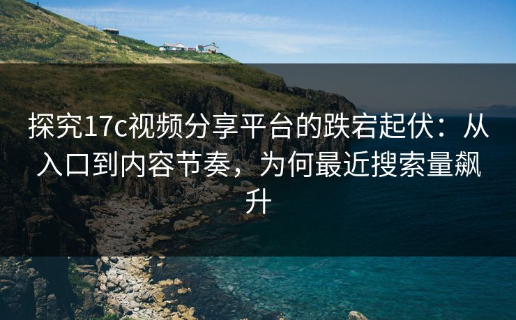 探究17c视频分享平台的跌宕起伏：从入口到内容节奏，为何最近搜索量飙升