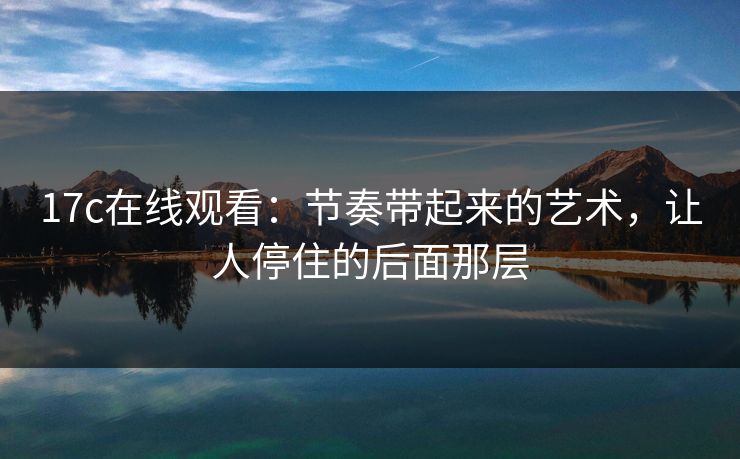 17c在线观看：节奏带起来的艺术，让人停住的后面那层