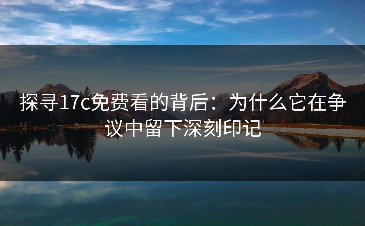 探寻17c免费看的背后：为什么它在争议中留下深刻印记