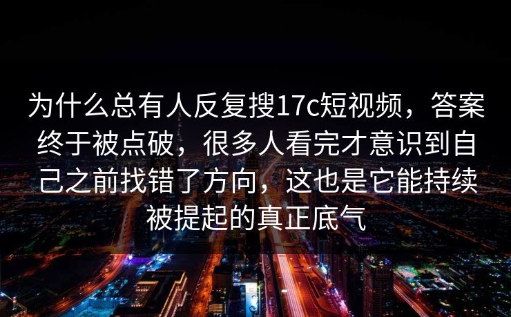 为什么总有人反复搜17c短视频，答案终于被点破，很多人看完才意识到自己之前找错了方向，这也是它能持续被提起的真正底气