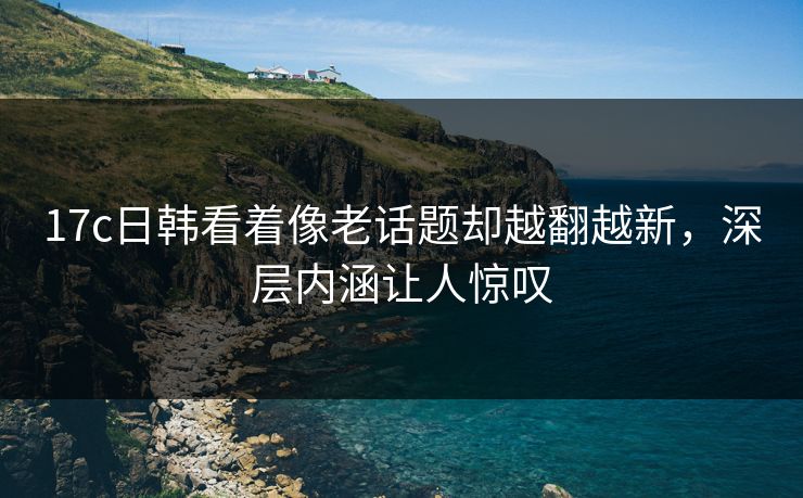 17c日韩看着像老话题却越翻越新，深层内涵让人惊叹