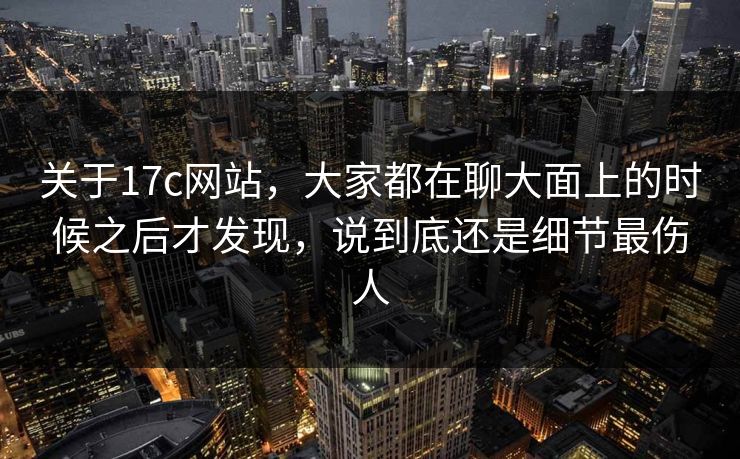 关于17c网站，大家都在聊大面上的时候之后才发现，说到底还是细节最伤人