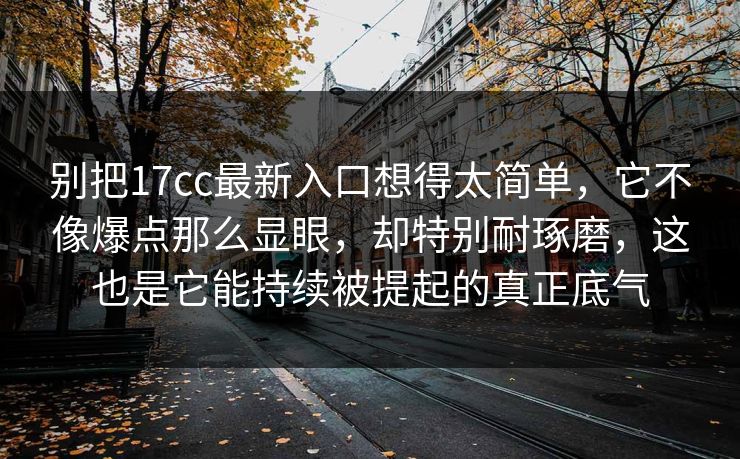 别把17cc最新入口想得太简单，它不像爆点那么显眼，却特别耐琢磨，这也是它能持续被提起的真正底气