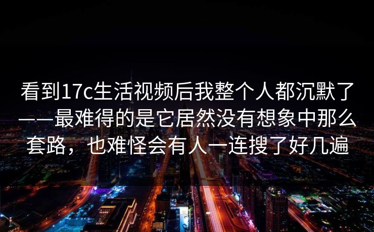 看到17c生活视频后我整个人都沉默了——最难得的是它居然没有想象中那么套路，也难怪会有人一连搜了好几遍