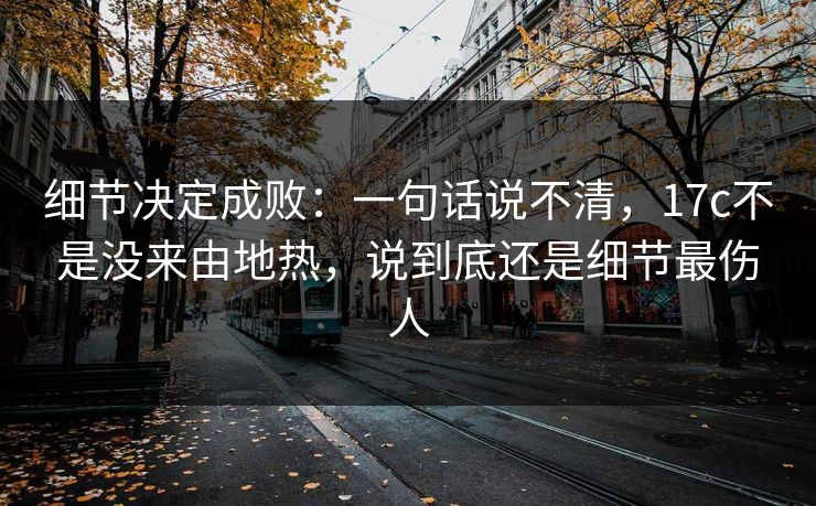 细节决定成败：一句话说不清，17c不是没来由地热，说到底还是细节最伤人