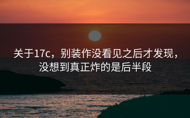 关于17c，别装作没看见之后才发现，没想到真正炸的是后半段
