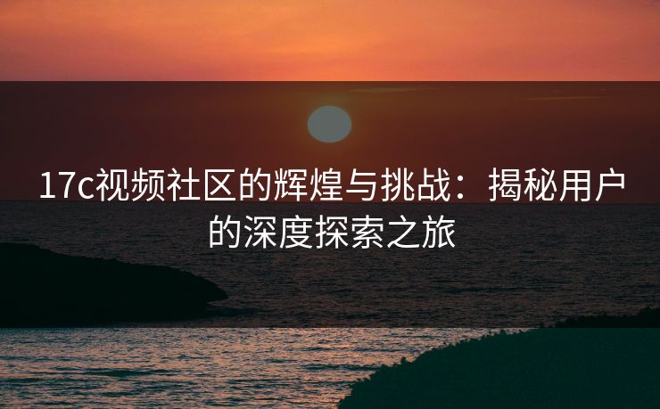17c视频社区的辉煌与挑战：揭秘用户的深度探索之旅
