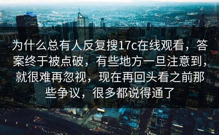 为什么总有人反复搜17c在线观看，答案终于被点破，有些地方一旦注意到，就很难再忽视，现在再回头看之前那些争议，很多都说得通了