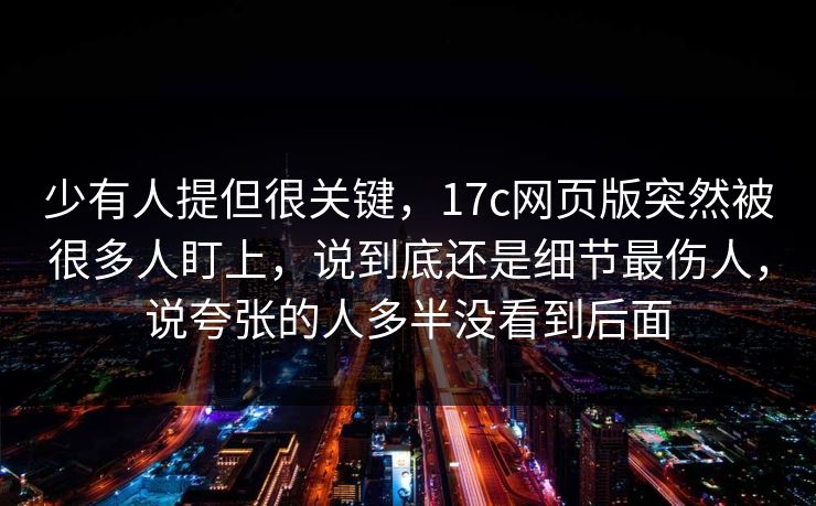 少有人提但很关键，17c网页版突然被很多人盯上，说到底还是细节最伤人，说夸张的人多半没看到后面