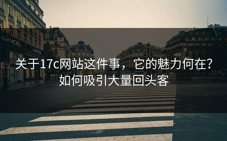 关于17c网站这件事，它的魅力何在？如何吸引大量回头客