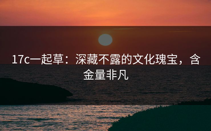 17c一起草：深藏不露的文化瑰宝，含金量非凡