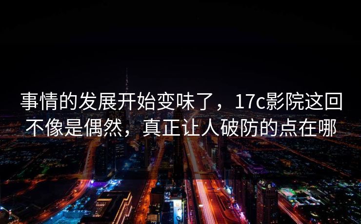 事情的发展开始变味了，17c影院这回不像是偶然，真正让人破防的点在哪