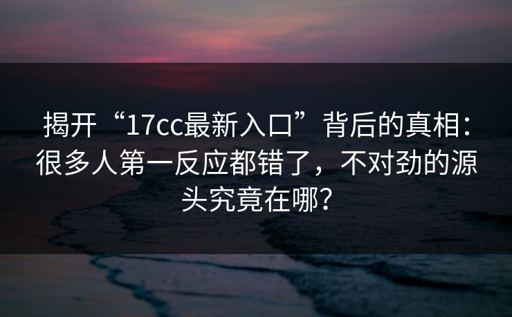 揭开“17cc最新入口”背后的真相：很多人第一反应都错了，不对劲的源头究竟在哪？