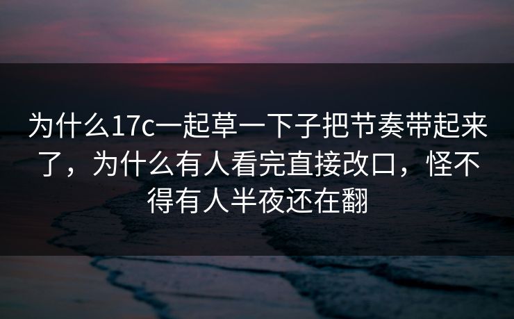 为什么17c一起草一下子把节奏带起来了，为什么有人看完直接改口，怪不得有人半夜还在翻