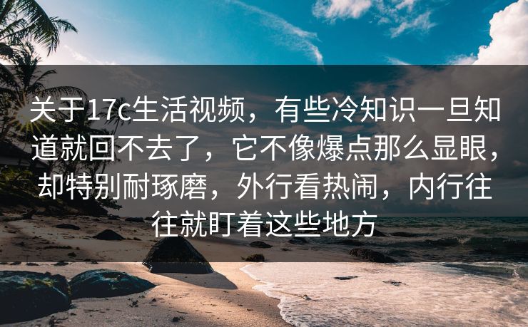 关于17c生活视频，有些冷知识一旦知道就回不去了，它不像爆点那么显眼，却特别耐琢磨，外行看热闹，内行往往就盯着这些地方