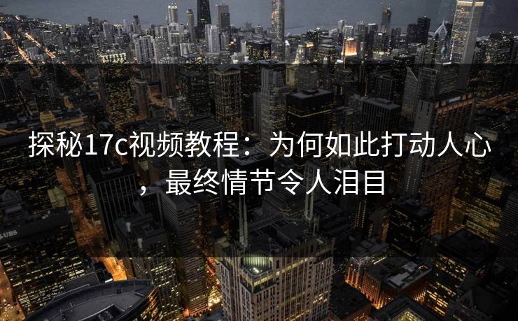 探秘17c视频教程：为何如此打动人心，最终情节令人泪目