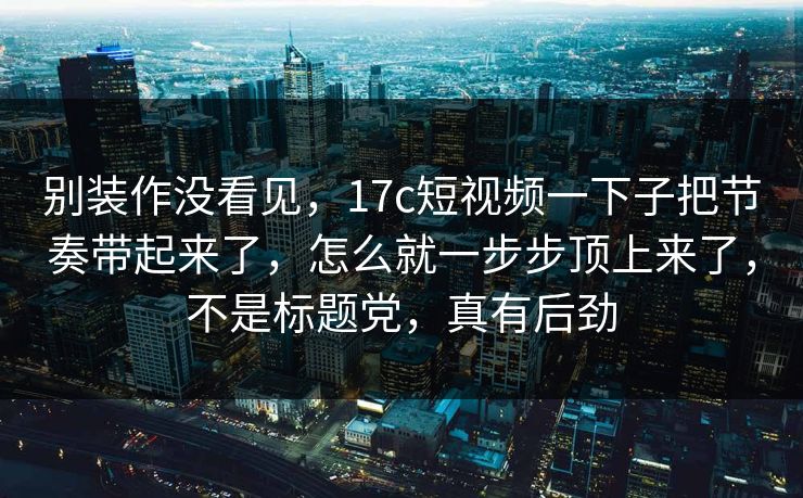 别装作没看见，17c短视频一下子把节奏带起来了，怎么就一步步顶上来了，不是标题党，真有后劲