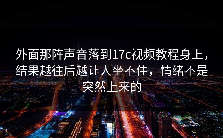 外面那阵声音落到17c视频教程身上，结果越往后越让人坐不住，情绪不是突然上来的