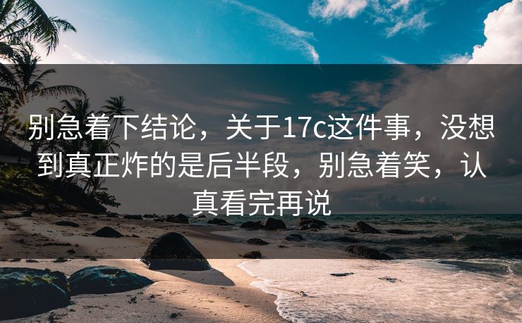 别急着下结论，关于17c这件事，没想到真正炸的是后半段，别急着笑，认真看完再说