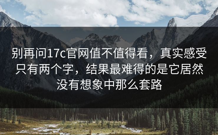 别再问17c官网值不值得看，真实感受只有两个字，结果最难得的是它居然没有想象中那么套路