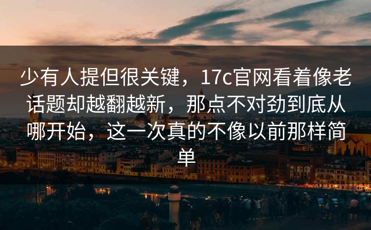 少有人提但很关键，17c官网看着像老话题却越翻越新，那点不对劲到底从哪开始，这一次真的不像以前那样简单
