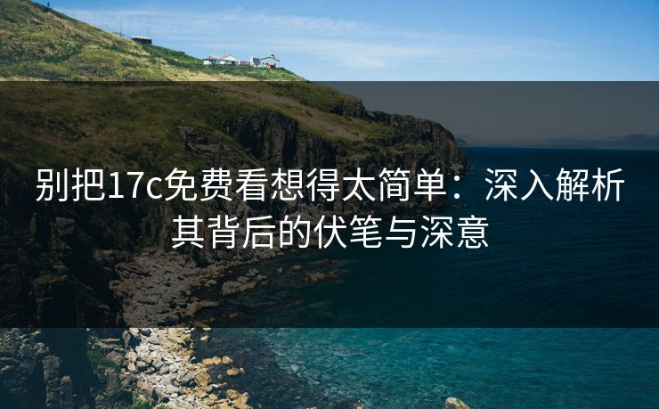 别把17c免费看想得太简单：深入解析其背后的伏笔与深意