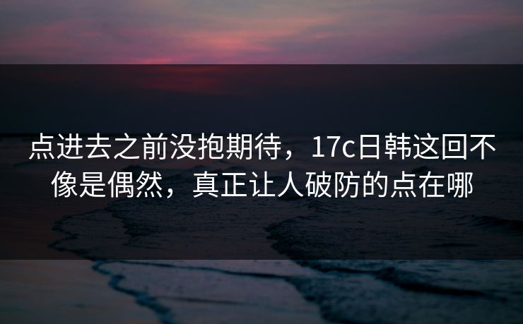 点进去之前没抱期待，17c日韩这回不像是偶然，真正让人破防的点在哪