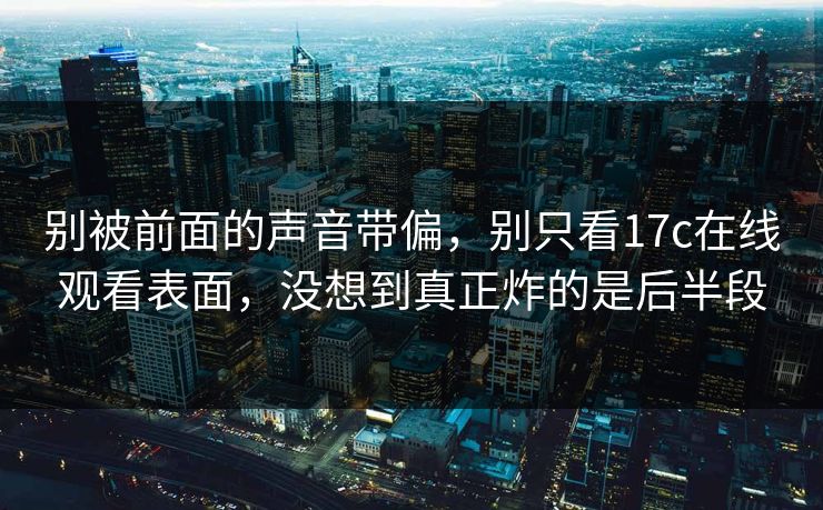 别被前面的声音带偏，别只看17c在线观看表面，没想到真正炸的是后半段