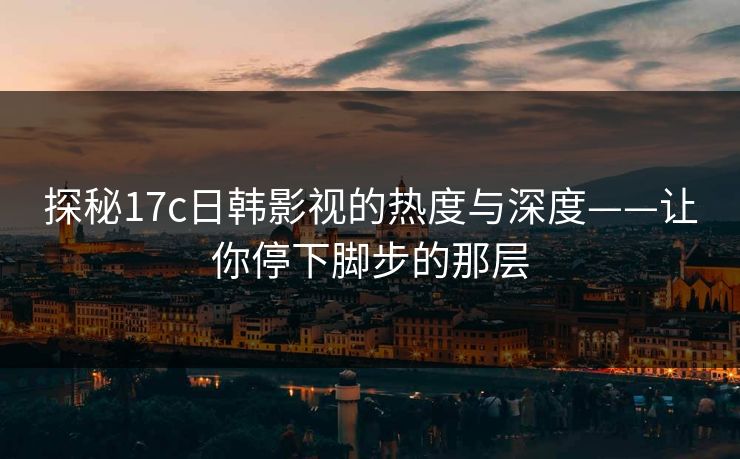 探秘17c日韩影视的热度与深度——让你停下脚步的那层